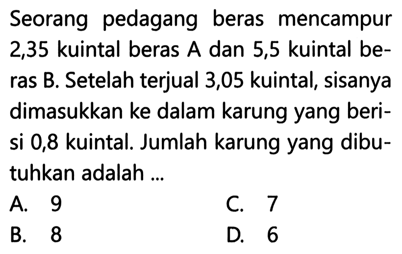 Seorang pedagang beras mencampur 2,35 kuintal beras A dan 5,5 kuintal be- ras B. Setelah terjual 3,05 kuintal, sisanya dimasukkan ke dalam karung yang beri- si 0,8 kuintal Jumlah karung yang dibu- tuhkan adalah