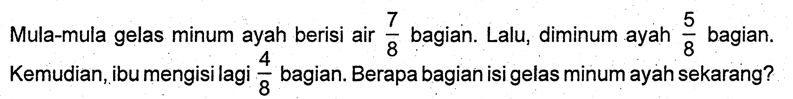 Mula-mula gelas minum ayah berisi air  7/8 bagian. Lalu, diminum ayah 5/8  bagian. Kemudian, ibu mengisi lagi 4/8 bagian. Berapa bagian isi gelas minum ayah sekarang?