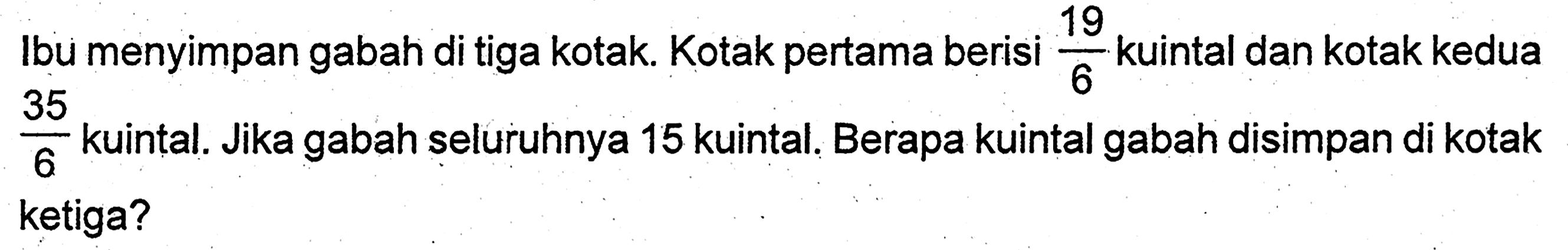 Ibu menyimpan gabah di tiga kotak. Kotak pertama berisi 19/6 kuintal dan kotak kedua 35/6 kuintal. Jika gabah seluruhnya 15 kuintal. Berapa kuintal gabah disimpan di kotak ketiga?