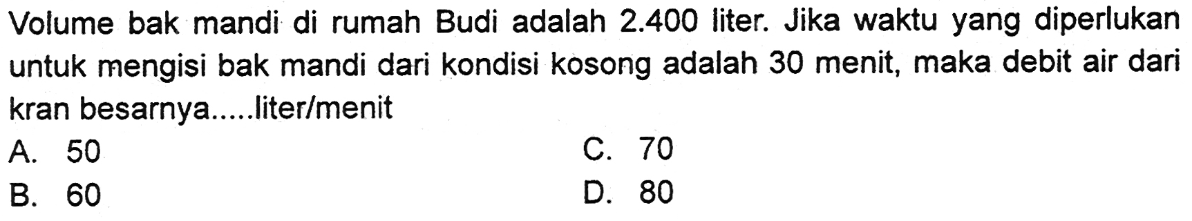 Volume bak mandi di rumah Budi adalah 2.400 liter. Jika waktu yang diperlukan untuk mengisi bak mandi dari kondisi kosong adalah 30 menit, maka debit air dari kran besarnya.....liter/menit