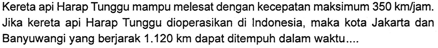 Kereta api Harap Tunggu mampu melesat dengan kecepatan maksimum 350 km/jam. Jika kereta api Harap Tunggu dioperasikan di Indonesia, maka kota Jakarta dan Banyuwangi yang berjarak 1.120 km dapat ditempuh dalam waktu...