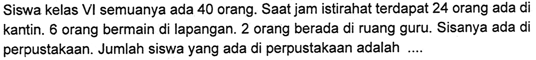 Siswa kelas VI semuanya ada 40 orang. Saat jam istirahat terdapat 24 orang ada di kantin. 6 orang bermain di lapangan. 2 orang berada di ruang guru. Sisanya ada di perpustakaan. Jumlah siswa yang ada di perpustakaan adalah ...