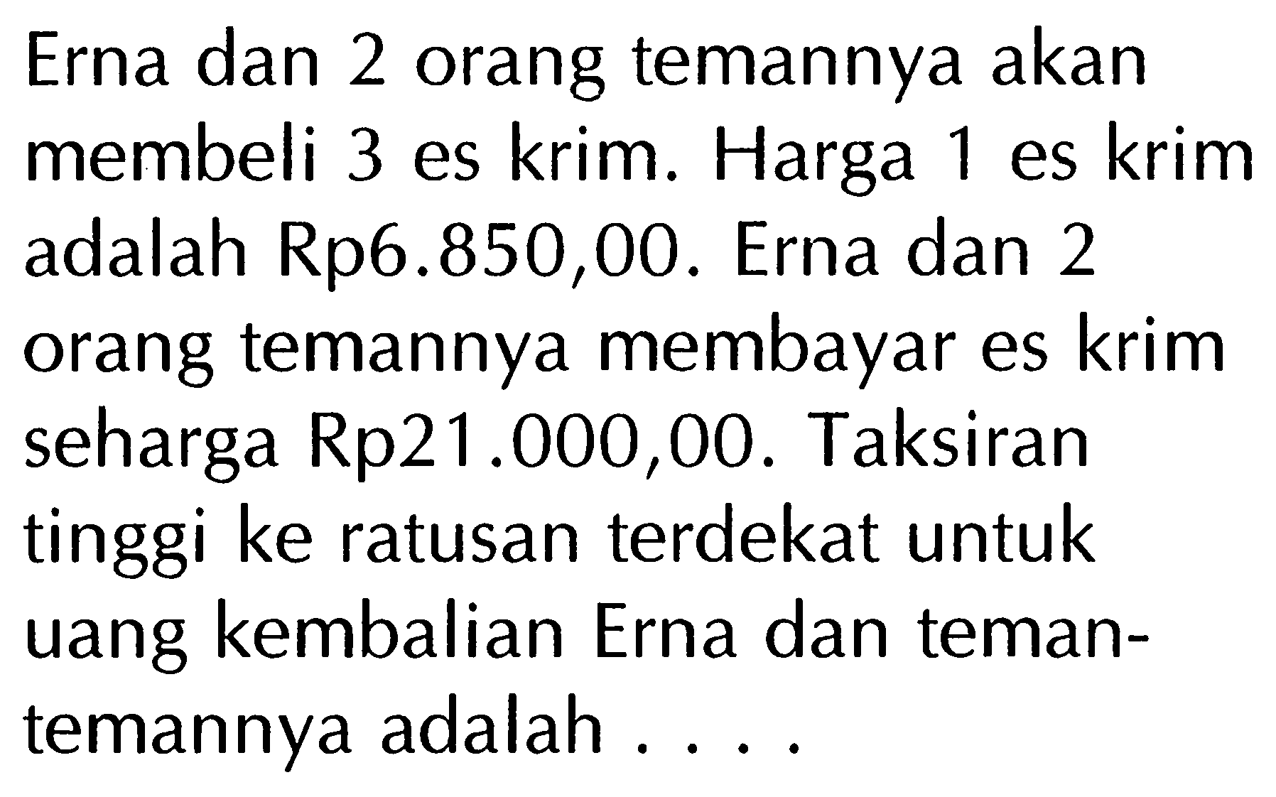 Erna dan 2 orang temannya akan membeli 3 es krim. Harga 1 es krim adalah Rp6.850,00. Erna dan 2 orang temannya membayar es krim seharga Rp21.000,00. Taksiran tinggi ke ratusan terdekat untuk uang kembalian Erna dan temantemannya adalah ....