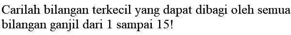 Carilah bilangan terkecil yang dapat dibagi oleh semua bilangan ganjil dari 1 sampai 15 !