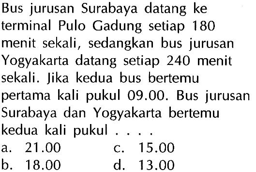 Bus jurusan Surabaya datang ke terminal Pulo Gadung setiap 180 menit sekali, sedangkan bus jurusan Yogyakarta datang setiap 240 menit sekali. Jika kedua bus bertemu pertama kali pukul 09.00. Bus jurusan Surabaya dan Yogyakarta bertemu kedua kali pukul....
a.  21.00 
C.  15.00 
b.  18.00 
d.  13.00 