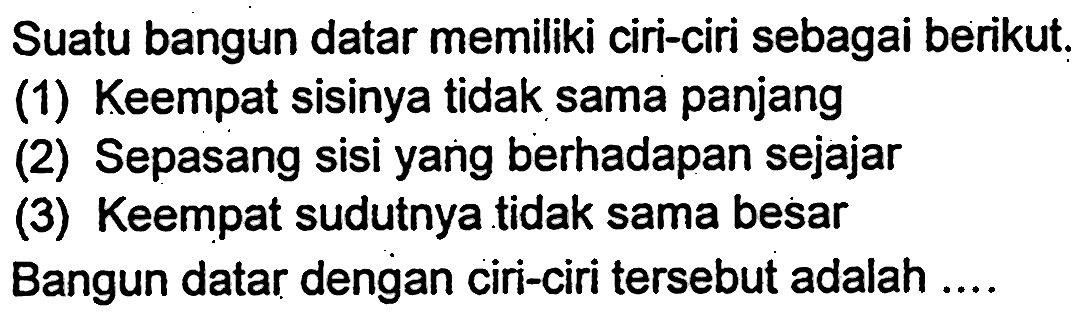 Suatu bangun datar memiliki ciri-ciri sebagai berikut.
(1) Keempat sisinya tidak sama panjang
(2) Sepasang sisi yang berhadapan sejajar
(3) Keempat sudutnya tidak sama besar
Bangun datar dengan ciri-ciri tersebut adalah ....