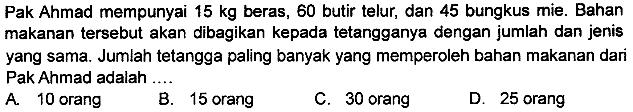 Pak Ahmad mempunyai  15 kg  beras, 60 butir telur, dan 45 bungkus mie. Bahan makanan tersebut akan dibagikan kepada tetangganya dengan jumlah dan jenis yang sama. Jumlah tetangga paling banyak yang memperoleh bahan makanan dari Pak Ahmad adalah ....
A. 10 orang
B. 15 orang
C. 30 orang
D. 25 orang