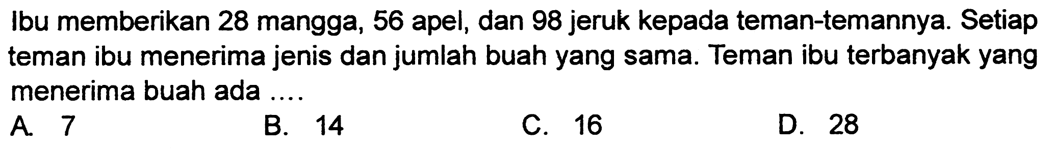 Ibu memberikan 28 mangga, 56 apel, dan 98 jeruk kepada teman-temannya. Setiap teman ibu menerima jenis dan jumlah buah yang sama. Teman ibu terbanyak yang menerima buah ada ....
A. 7
B. 14
C. 16
D. 28