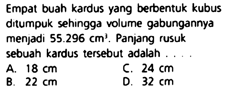 Empat buah kardus yang berbentuk kubus ditumpuk sehingga volume gabungannya menjadi  55.296 cm^(3) . Panjang rusuk sebuah kardus tersebut adalah ....
A.  18 cm 
C.  24 cm 
B.  22 cm 
D.  32 cm 