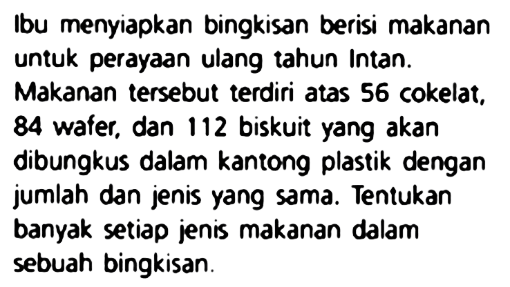 Ibu menyiapkan bingkisan berisi makanan untuk perayaan ulang tahun Intan.
Makanan tersebut terdiri atas 56 cokelat, 84 wafer, dan 112 biskuit yang akan dibungkus dalam kantong plastik dengan jumlah dan jenis yang sama. Tentukan banyak setiap jenis makanan dalam sebuah bingkisan.