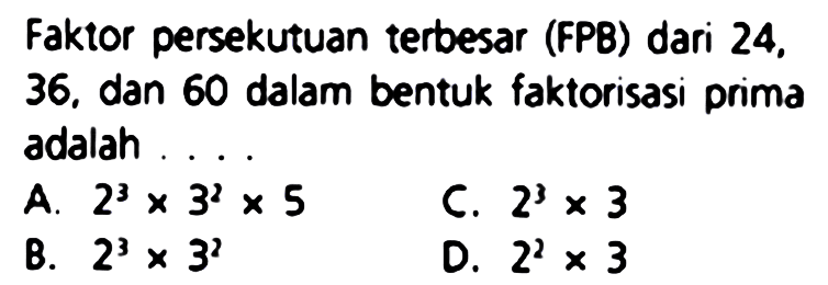 Faktor persekutuan terbesar (FPB) dari 24, 36. dan 60 dalam bentuk faktorisasi prima adalah ....
A.  2^(3) x 3^(2) x 5 
C.  2^(3) x 3 
B.  2^(3) x 3^(2) 
D.  2^(2) x 3 