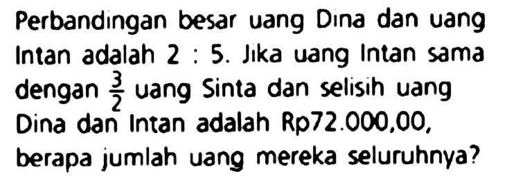 Perbandingan besar uang Dina dan uang Intan adalah 2 : 5. Jika uang Intan sama dengan  (3)/(2)  uang sinta dan selisin uang Dina dan Intan adalah Rp72.000,00, berapa jumlah uang mereka seluruhnya?