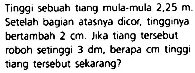 Tinggi sebuah tiang mula-mula  2,25 m .
Setelah bagian atasnya dicor, tingginya bertambah  2 cm . Jika tiang tersebut
roboh setinggi  3 dm , berapa  cm  tinggi
tiang tersebut sekarang?