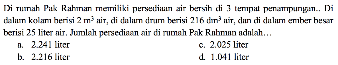 Di rumah Pak Rahman memiliki persediaan air bersih di 3 tempat penampungan.. Di dalam kolam berisi  2 m^3 air, di dalam drum berisi  216 dm^3  air, dan di dalam ember besar berisi 25 liter air. Jumlah persediaan air di rumah Pak Rahman adalah...
a.  2.241  liter
c.  2.025  liter
b.  2.216  liter
d.  1.041  liter