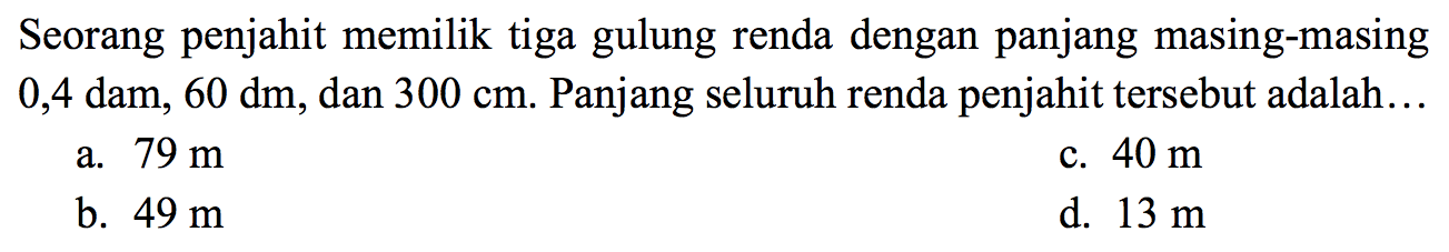 Seorang penjahit memilik tiga gulung renda dengan panjang masing-masing 0,4 dam,  60 dm , dan  300 cm . Panjang seluruh renda penjahit tersebut adalah...
a.  79 m 
c.  40 m 
b.  49 m 
d.  13 m 