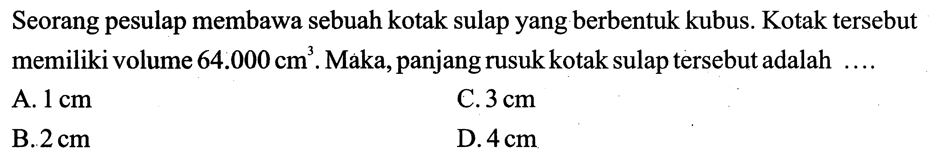 Seorang pesulap membawa sebuah kotak sulap yang berbentuk kubus. Kotak tersebut memiliki volume  64.000 cm^(3) . Maka, panjang rusuk kotak sulap tersebut adalah  ... .
A.  1 cm 
C.  3 cm 
B.  2 cm 
D.  4 cm 