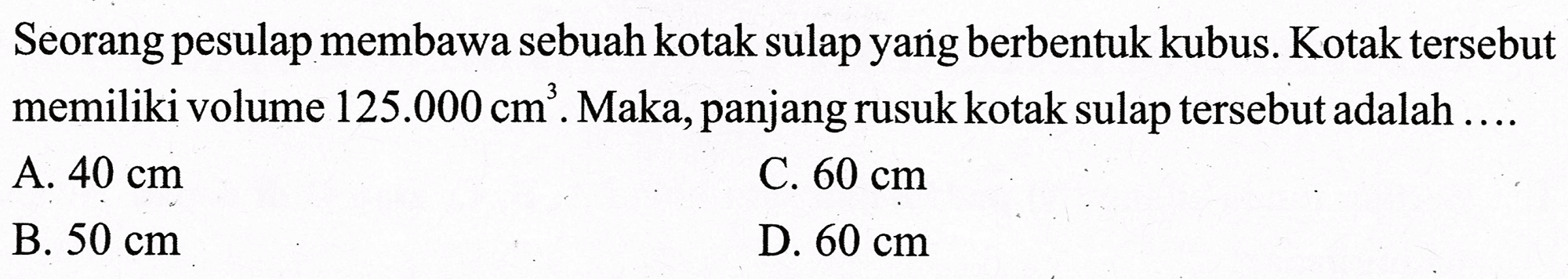 Seorang pesulap membawa sebuah kotak sulap yang berbentuk kubus. Kotak tersebut memiliki volume  125.000 cm^(3) . Maka, panjang rusuk kotak sulap tersebut adalah ....
A.  40 cm 
C.  60 cm 
B.  50 cm 
D.  60 cm 