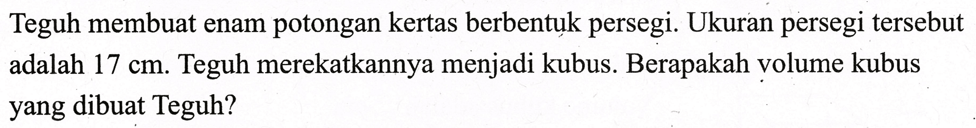 Teguh membuat enam potongan kertas berbentuk persegi. Ukuran persegi tersebut adalah  17 cm . Teguh merekatkannya menjadi kubus. Berapakah volume kubus yang dibuat Teguh?