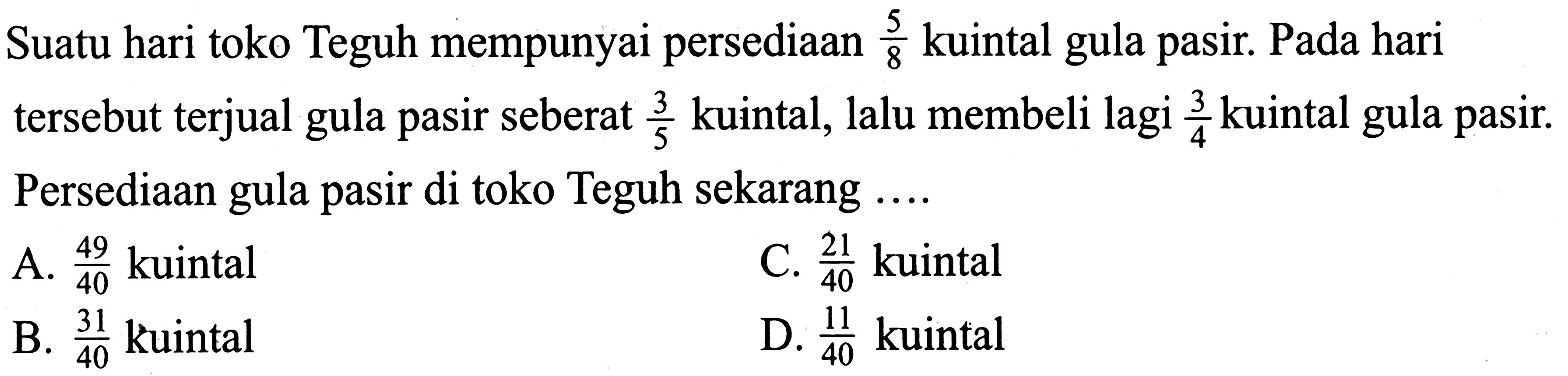 Suatu hari toko Teguh mempunyai persediaan 5/8 kuintal gula pasir. Pada hari tersebut terjual gula pasir seberat 3/5 kuintal, lalu membeli lagi 3/4 kuintal gula pasir. Persediaan gula pasir di toko Teguh sekarang ....
