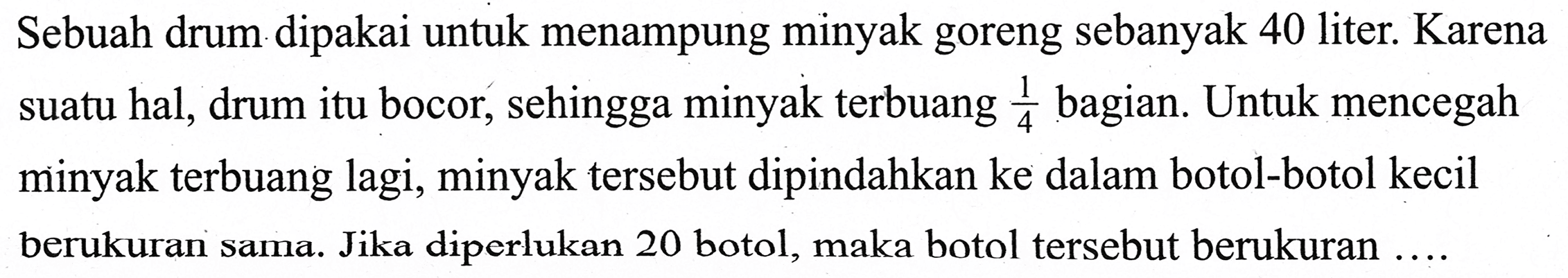 Sebuah drum dipakai untuk menampung minyak goreng sebanyak 40 liter. Karena suatu hal, drum itu bocor, sehingga minyak terbuang  1/4  bagian. Untuk mencegah minyak terbuang lagi, minyak tersebut dipindahkan ke dalam botol-botol kecil berukuran sama. Jika diperlukan 20 botol, maka botol tersebut berukuran ....