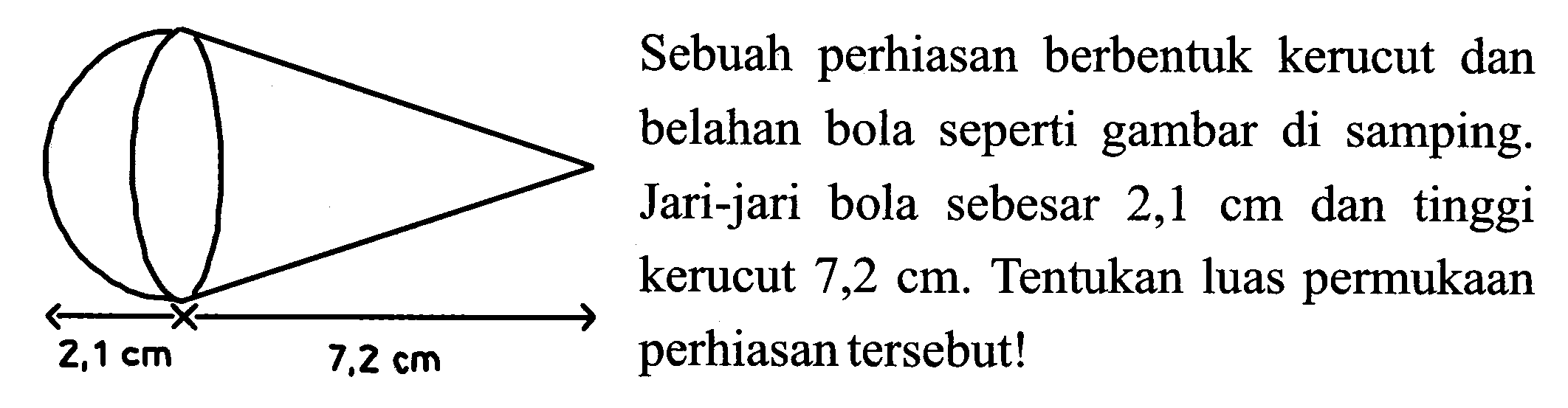 Sebuah perhiasan berbentuk kerucut dan belahan bola seperti gambar di samping. Jari-jari bola sebesar  2,1 cm  dan tinggi kerucut  7,2 cm . Tentukan luas permukaan perhiasan tersebut!