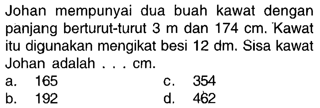 Johan mempunyai dua buah kawat dengan panjang berturut-turut 3 m dan 174 cm. Kawat itu digunakan mengikat besi 12 dm. Sisa kawat Johan adalah....cm.
