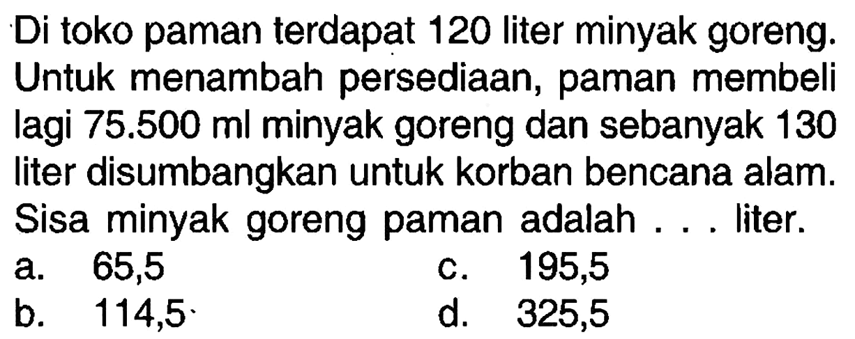 Di toko paman terdapat 120 liter minyak goreng. Untuk menambah persediaan, paman membeli lagi 75.500 ml minyak goreng dan sebanyak 130 liter disumbangkan untuk korban bencana alam. Sisa minyak goreng paman adalah ... liter.
