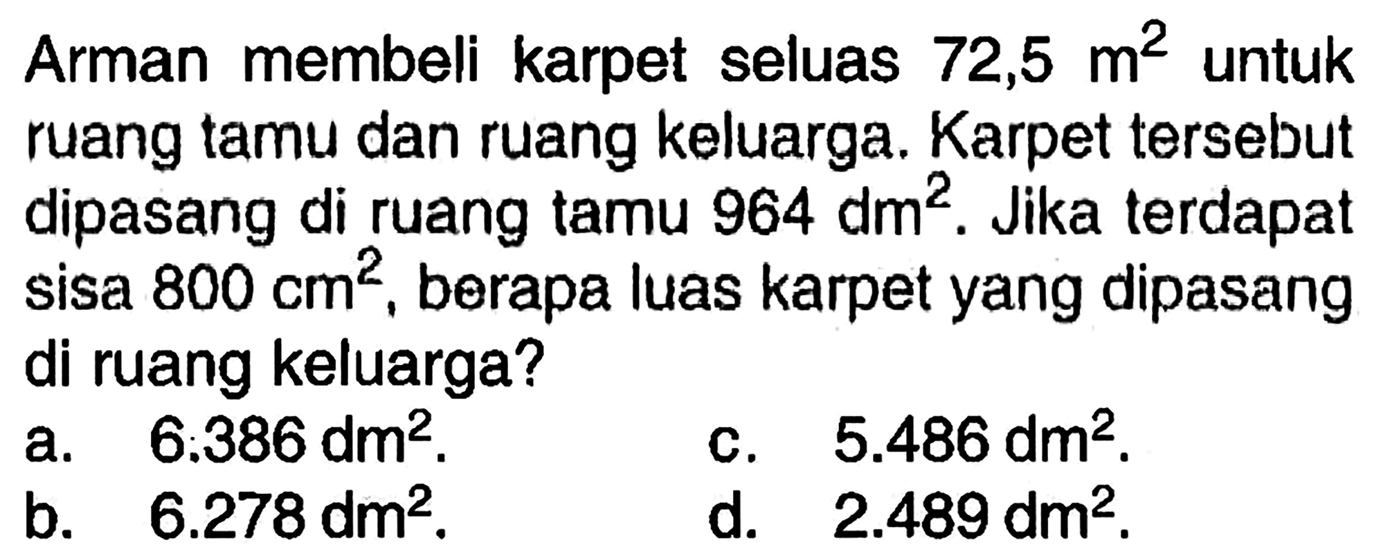 Arman membeli karpet seluas  72,5 m^2  untuk ruang tamu dan ruang keluarga. Karpet tersebut dipasang di ruang tamu  964 dm^2 . Jika terdapat sisa  800 cm^2 , berapa luas karpet yang dipasang di ruang keluarga?
a.   6.386 dm^2 .
c.  5.486 dm^2 .
b.  6.278 dm^2 .
d.  2.489 dm^2 .