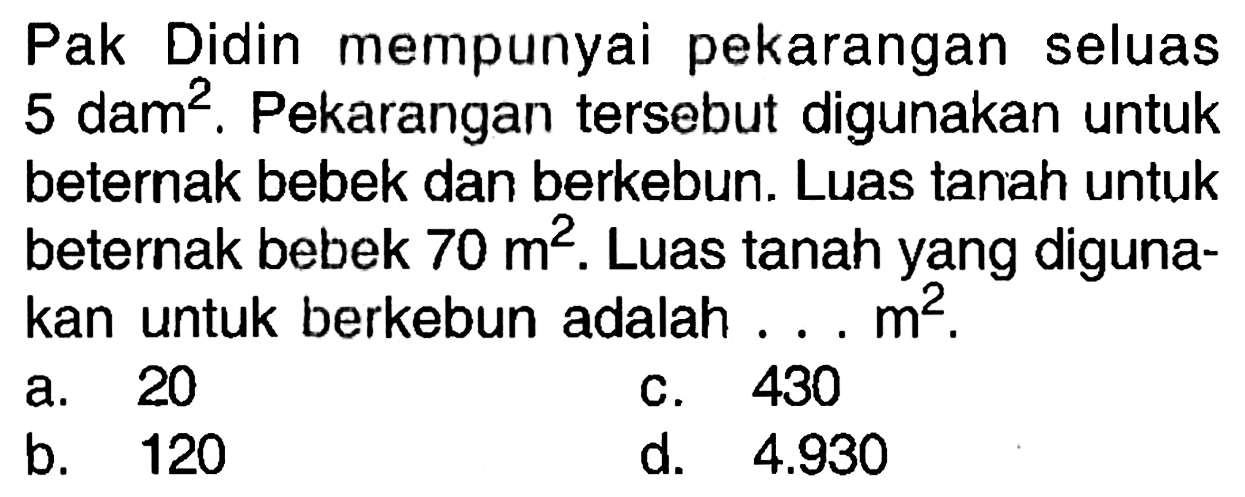 Pak Didin mempunyai pekarangan seluas 5 dam^2. Pekarangan tersebut digunakan untuk beternak bebek dan berkebun. Luas tanah untuk beternak bebek 70 m^2. Luas tanah yang digunakan untuk berkebun adalah .... m^2.