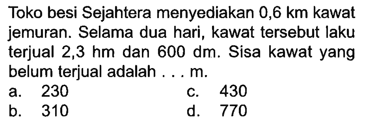 Toko besi Sejahtera menyediakan 0,6 km kawat jemuran. Selama dua hari, kawat tersebut laku terjual 2,3 hm dan  600 dm . Sisa kawat yang belum terjual adalah ... m.
