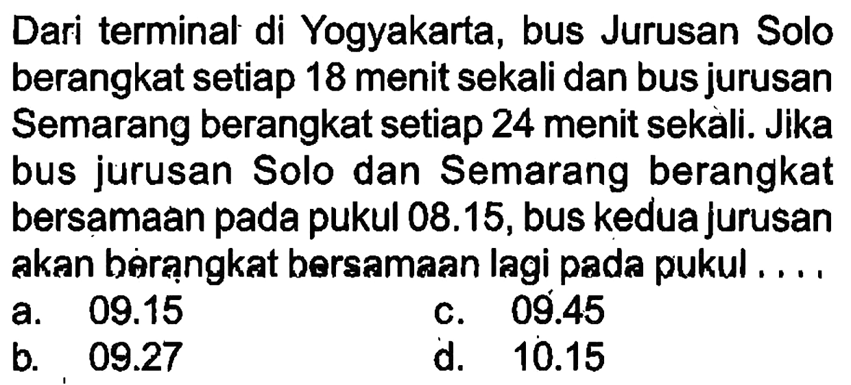 Dari terminal di Yogyakarta, bus Jurusan Solo berangkat setiap 18 menit sekali dan bus jurusan Semarang berangkat setiap 24 menit sekali. Jika bus jurusan Solo dan Semarang berangkat bersamaan pada pukul  08.15 , bus kedua jurusan akan berạngkat bersamaan lagi pada pukul....
a.  09.15 
c.  09.45 
b.  09.27 
d.  10.15 