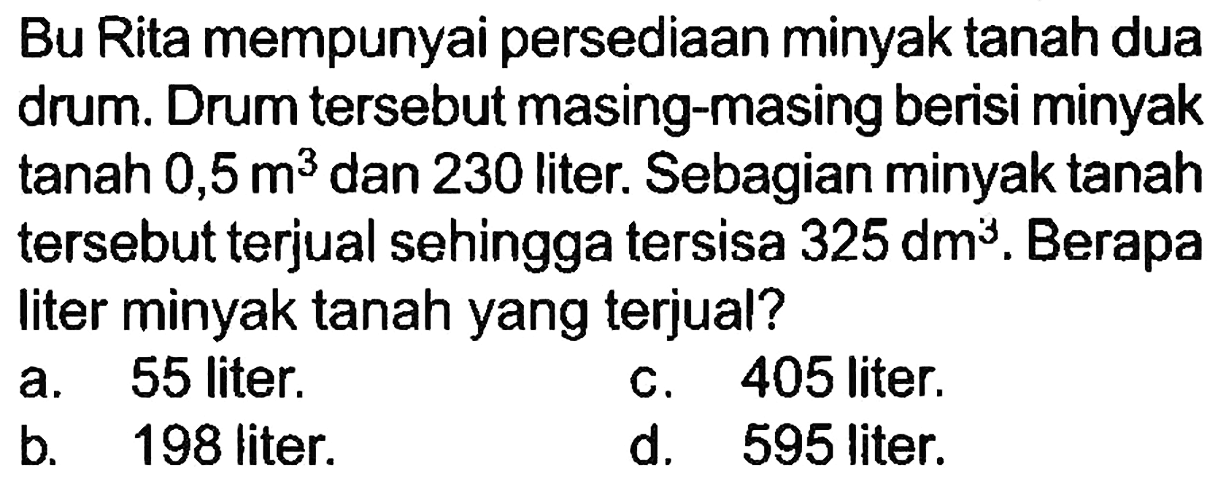 Bu Rita mempunyai persediaan minyak tanah dua drum. Drum tersebut masing-masing berisi minyak  tan a h 0,5 m^(3)  dan 230 liter. Sebagian minyak tanah tersebut terjual sehingga tersisa  325 dm^(3) . Berapa liter minyak tanah yang terjual?
 (ll) { a. ) 55  { liter. )   { c. ) 405  { liter. ) 
b.  198 liter 