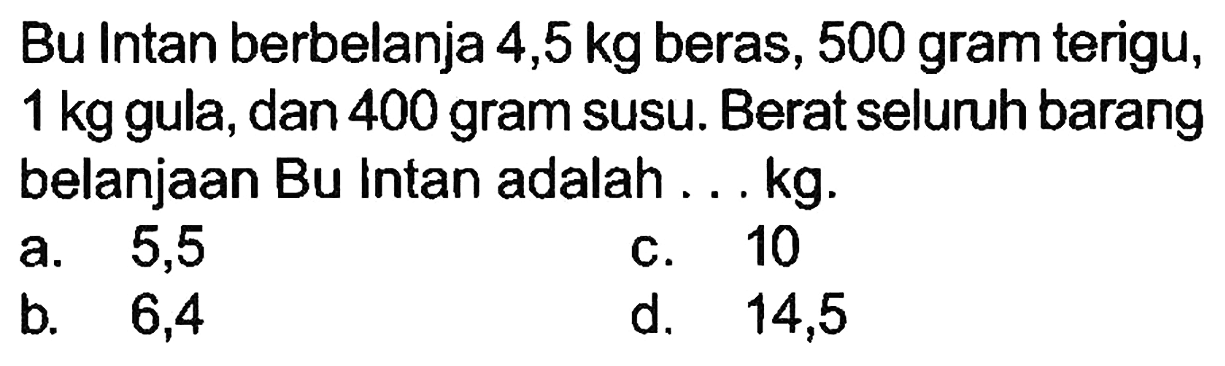 Bu Intan berbelanja  4,5 kg  beras, 500 gram terigu,  1 kg  gula, dan 400 gram susu. Berat seluruh barang belanjaan Bu intan adalah ... kg.
a. 5,5
c. 10
b.   6,4 
d.   14,5 