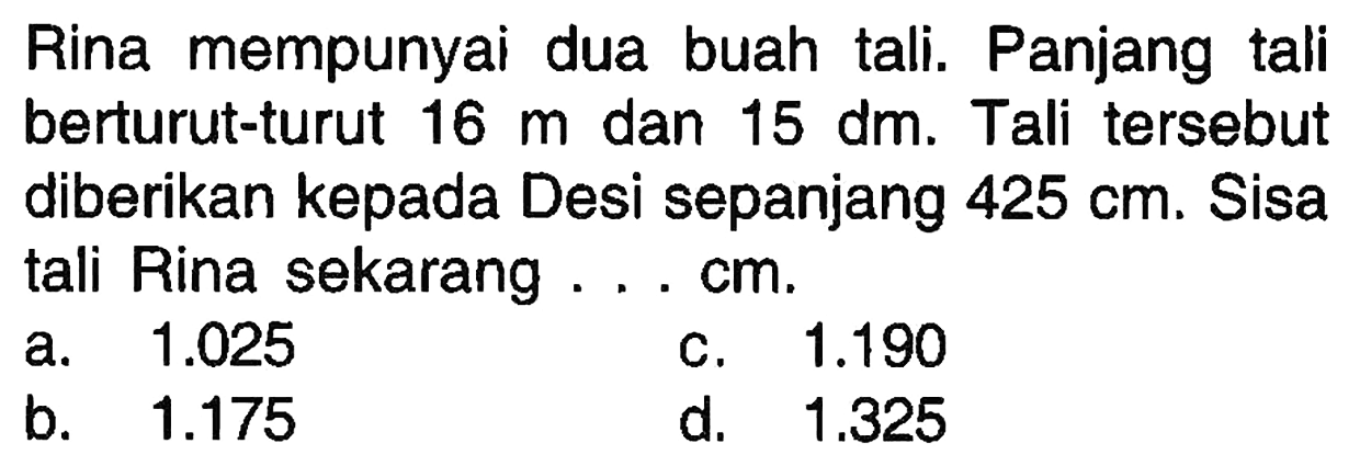 Rina mempunyai dua buah tali. Panjang tali berturut-turut 16 m dan 15 dm. Tali tersebut diberikan kepada Desi sepanjang 425 cm. Sisa tali Rina sekarang.... cm.
