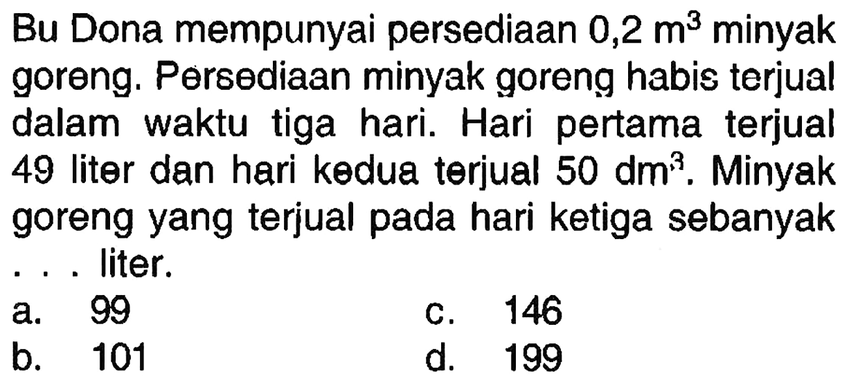 Bu Dona mempunyai persediaan  0,2 m^(3)  minyak goreng. Persediaan minyak goreng habis terjual dalam waktu tiga hari. Hari pertama terjual 49 liter dan hari kөdua terjual  50 dm^(3) . Minyak goreng yang terjual pada hari ketiga sebanyak . . . liter.
a. 99
C. 146
b. 101
d. 199