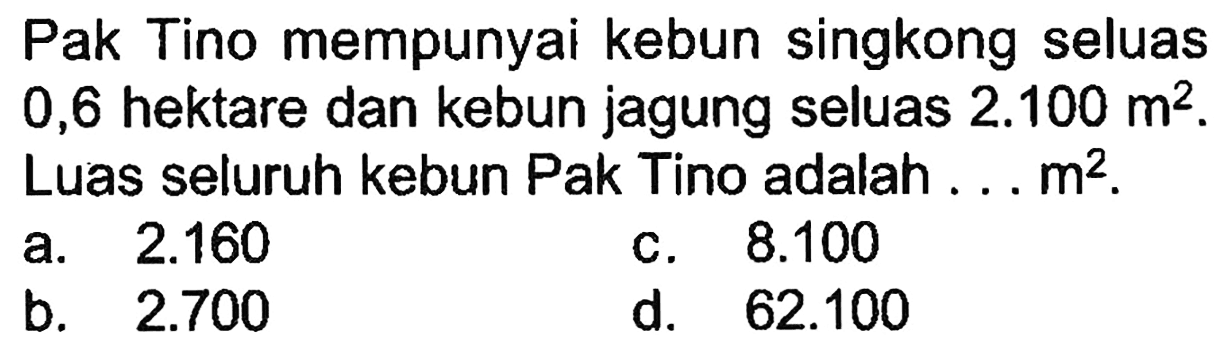 Pak Tino mempunyai kebun singkong seluas 0,6 hektare dan kebun jagung seluas 2.100 m^2. Luas seluruh kebun Pak Tino adalah ... m^2.