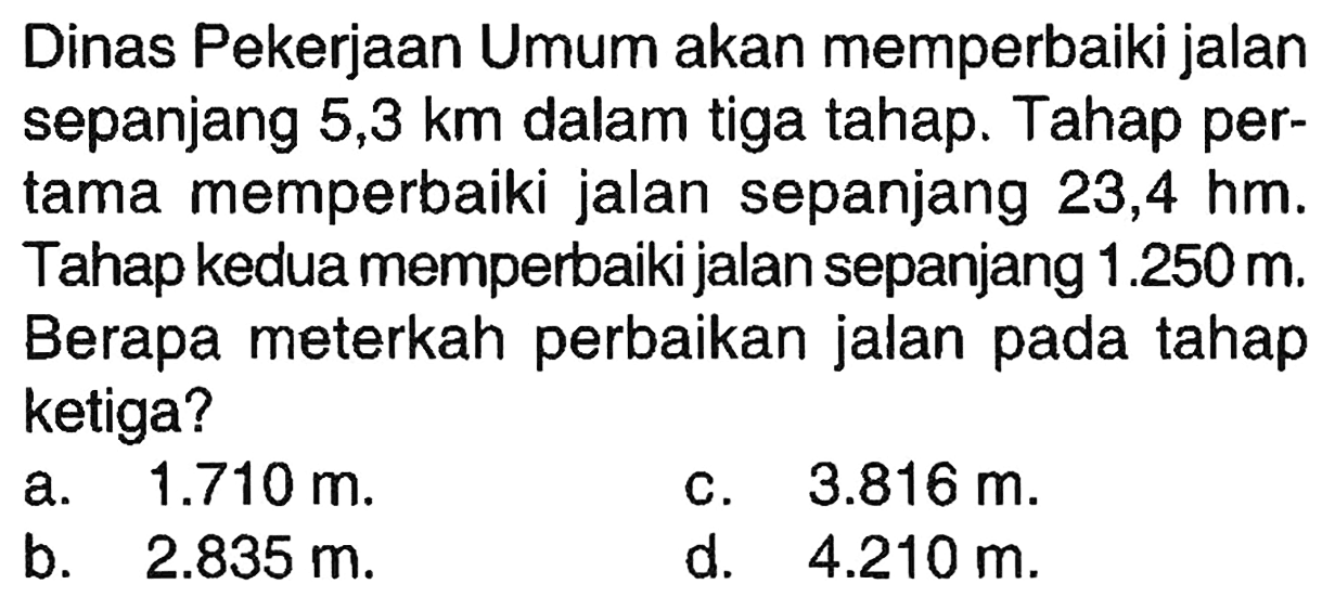 Dinas Pekerjaan Umum akan memperbaiki jalan sepanjang 5,3 km dalam tiga tahap. Tahap pertama memperbaiki jalan sepanjang 23,4 hm. Tahap kedua memperbaiki jalan sepanjang 1.250 m. Berapa meterkah perbaikan jalan pada tahap ketiga?
