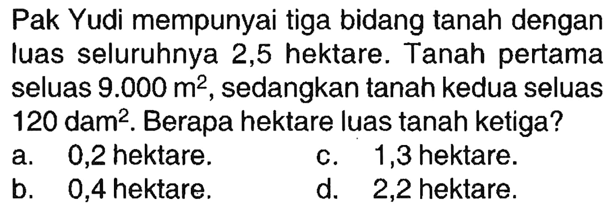 Pak Yudi mempunyai tiga bidang tanah dengan luas seluruhnya 2,5 hektare. Tanah pertama seluas  9.000 m^(2) , sedangkan tanah kedua seluas  120 dam^(2) . Berapa hektare luas tanah ketiga?
a. 0,2 hektare.
c. 1,3 hektare.
b. 0,4 hektare.
d. 2,2 hektare.