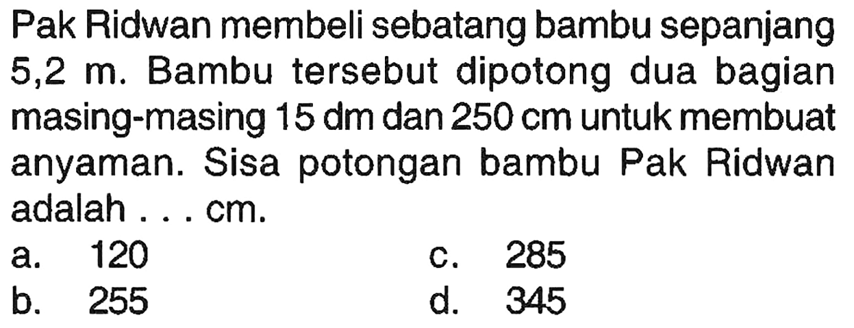 Pak Ridwan membeli sebatang bambu sepanjang 5,2 m. Bambu tersebut dipotong dua bagian masing-masing 15 dm dan 250 cm untuk membuat anyaman. Sisa potongan bambu Pak Ridwan adalah ... cm.