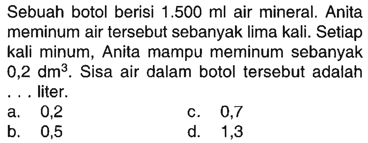 Sebuah botol berisi 1.500 ml air mineral. Anita meminum air tersebut sebanyak lima kali. Setiap kali minum, Anita mampu meminum sebanyak 0,2 dm^3. Sisa air dalam botol tersebut adalah ... liter.