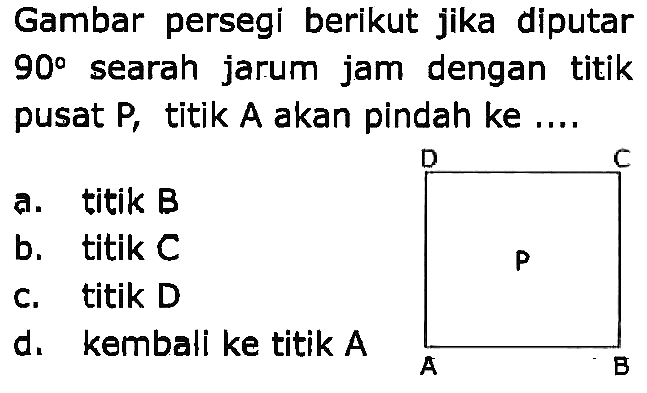 Gambar persegi berikut jika diputar 90° searah jarum jam dengan titik pusat P, titik A akan pindah ke ....
a. titik B b. titik C c. titik D d. kembali ke titik A