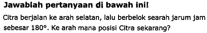 Jawablah pertanyaan di bawah ini!
Citra berjalan ke arah selatan, lalu berbelok searah jarum jam sebesar  180 . Ke arah mana posisi Citra sekarang?