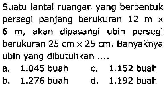 Suatu lantai ruangan yang berbentuk persegi panjang berukuran  12 m x   6 m , akan dipasangi ubin persegi berukuran  25 cm x 25 cm . Banyaknya ubin yang dibutuhkan ....
a.  1.045  buah
c.  1.152  buah
b.  1.276  buah
d.  1.192  buah