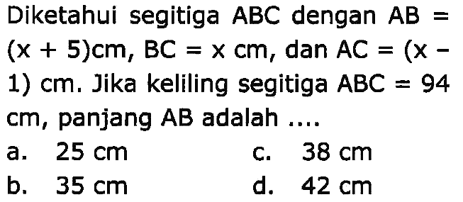 Diketahui segitiga  A B C  dengan  A B=   (x+5) cm, B C=x cm, dan A C=(x- 
1)  cm . Jika keliling segitiga  A B C=94  cm, panjang  A B  adalah ....
a.  25 cm 
c.  38 cm 
b.  35 cm 
d.  42 cm 