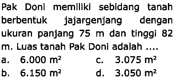 Pak Doni memiliki sebidang tanah berbentuk jajargenjang dengan ukuran panjang  75 m  dan tinggi 82 m. Luas tanah Pak Doni adalah....
a.  6.000 m^(2) 
c.  3.075 m^(2) 
b.  6.150 m^(2) 
d.  3.050 m^(2) 