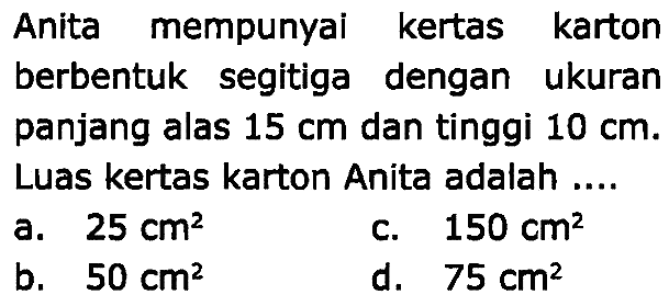 Anita mempunyai kertas karton berbentuk segitiga dengan ukuran panjang alas  15 cm  dan tinggi  10 cm . Luas kertas karton Anita adalah ....
a.  25 cm^(2) 
c.  150 cm^(2) 
b.  50 cm^(2) 
d.  75 cm^(2) 