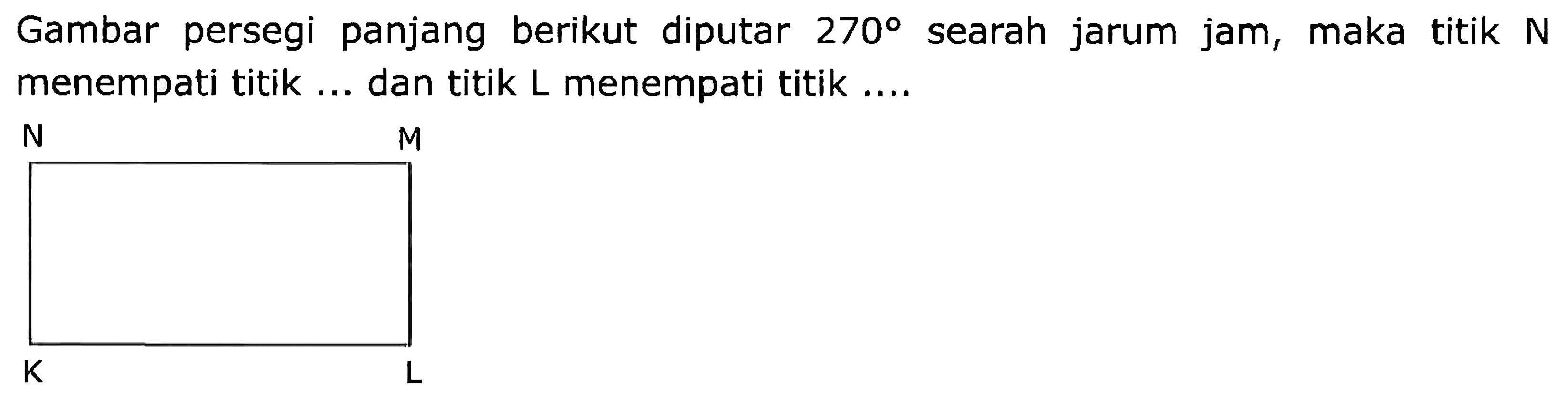 Gambar persegi panjang berikut diputar 270 searah jarum jam, maka titik N menempati titik ... dan titik L menempati titik .... K L M N 