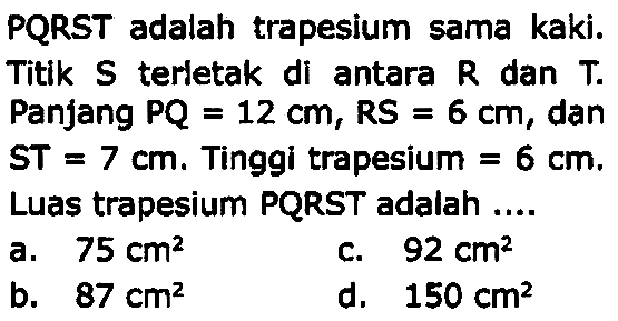 PQRST adalah trapesium sama kaki. Titik  S  terletak di antara  R  dan  T . Panjang PQ  =12 cm, (RS)=6 cm , dan  S T=7 cm . Tinggi trapesium  =6 cm . Luas trapesium PQRST adalah ....
a.  75 cm^2 
c.  92 cm^2 
b.  87 cm^2 
d.  150 cm^2 