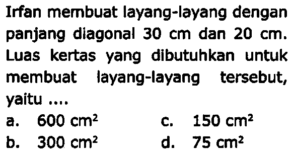 Irfan membuat layang-layang dengan panjang diagonal  30 cm  dan  20 cm . Luas kertas yang dibutuhkan untuk membuat layang-layang tersebut, yaitu ....
a.  600 cm^(2) 
C.  150 cm^(2) 
b.  300 cm^(2) 
d.  75 cm^(2) 