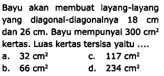 Bayu akan membuat layang-layang yang diagonal-diagonalnya  18 cm  dan  26 cm . Bayu mempunyai  300 cm^2  kertas. Luas kertas tersisa yaitu ....
a.  32 cm^2 
c.  117 cm^2 
b.  66 cm^2 
d.  234 cm^2 